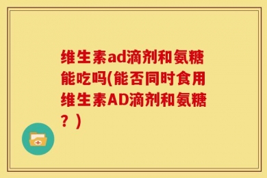 维生素ad滴剂和氨糖能吃吗(能否同时食用维生素AD滴剂和氨糖？)