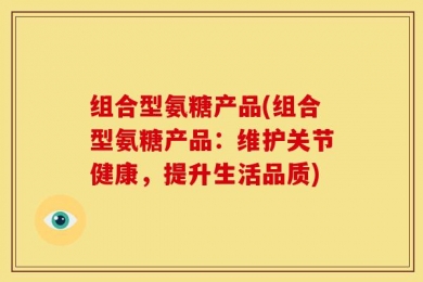 组合型氨糖产品(组合型氨糖产品：维护关节健康，提升生活品质)