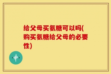 给父母买氨糖可以吗(购买氨糖给父母的必要性)