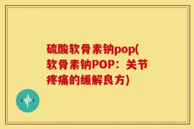 硫酸软骨素钠pop(软骨素钠POP：关节疼痛的缓解良方)
