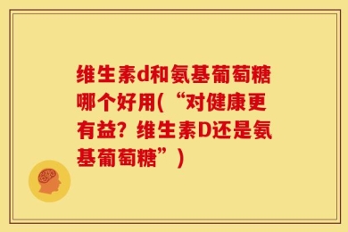 维生素d和氨基葡萄糖哪个好用(“对健康更有益？维生素D还是氨基葡萄糖”)