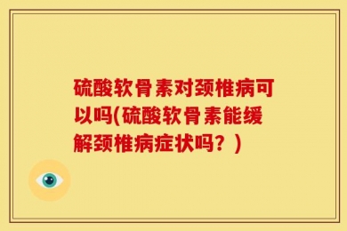 硫酸软骨素对颈椎病可以吗(硫酸软骨素能缓解颈椎病症状吗？)
