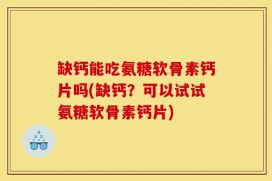 缺钙能吃氨糖软骨素钙片吗(缺钙？可以试试氨糖软骨素钙片)