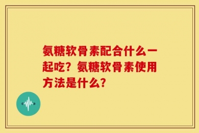 氨糖软骨素配合什么一起吃？氨糖软骨素使用方法是什么？