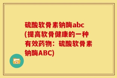 硫酸软骨素钠酶abc(提高软骨健康的一种有效药物：硫酸软骨素钠酶ABC)