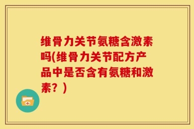维骨力关节氨糖含激素吗(维骨力关节配方产品中是否含有氨糖和激素？)