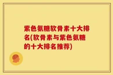紫色氨糖软骨素十大排名(软骨素与紫色氨糖的十大排名推荐)