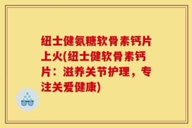 纽士健氨糖软骨素钙片上火(纽士健软骨素钙片：滋养关节护理，专注关爱健康)