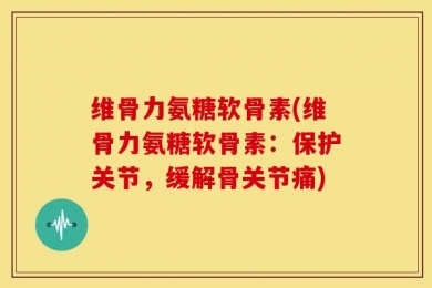 维骨力氨糖软骨素(维骨力氨糖软骨素：保护关节，缓解骨关节痛)