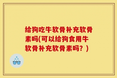 给狗吃牛软骨补充软骨素吗(可以给狗食用牛软骨补充软骨素吗？)