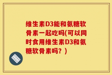 维生素D3能和氨糖软骨素一起吃吗(可以同时食用维生素D3和氨糖软骨素吗？)