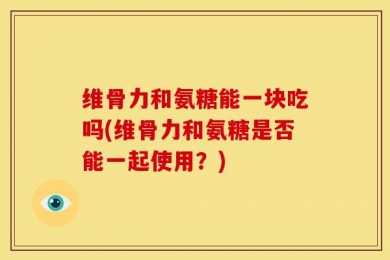 维骨力和氨糖能一块吃吗(维骨力和氨糖是否能一起使用？)