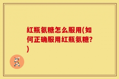 红瓶氨糖怎么服用(如何正确服用红瓶氨糖？)