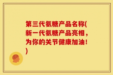 第三代氨糖产品名称(新一代氨糖产品亮相，为你的关节健康加油！)