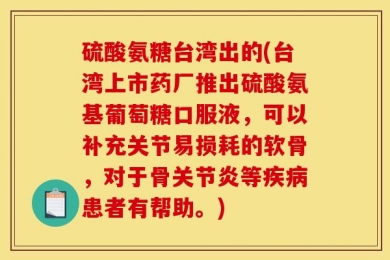 硫酸氨糖台湾出的(台湾上市药厂推出硫酸氨基葡萄糖口服液，可以补充关节易损耗的软骨，对于骨关节炎等疾病患者有帮助。)