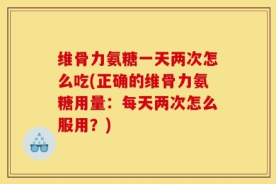 维骨力氨糖一天两次怎么吃(正确的维骨力氨糖用量：每天两次怎么服用？)