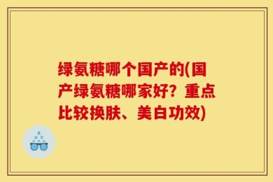 绿氨糖哪个国产的(国产绿氨糖哪家好？重点比较换肤、美白功效)
