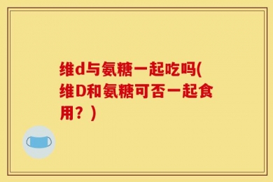 维d与氨糖一起吃吗(维D和氨糖可否一起食用？)