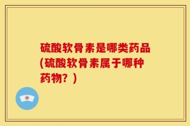 硫酸软骨素是哪类药品(硫酸软骨素属于哪种药物？)