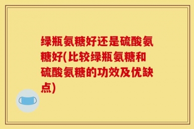 绿瓶氨糖好还是硫酸氨糖好(比较绿瓶氨糖和硫酸氨糖的功效及优缺点)