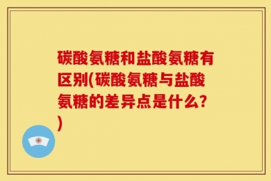 碳酸氨糖和盐酸氨糖有区别(碳酸氨糖与盐酸氨糖的差异点是什么？)