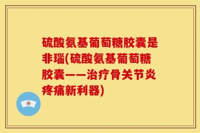 硫酸氨基葡萄糖胶囊是非瑙(硫酸氨基葡萄糖胶囊——治疗骨关节炎疼痛新利器)