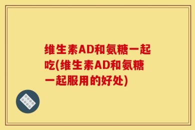 维生素AD和氨糖一起吃(维生素AD和氨糖一起服用的好处)