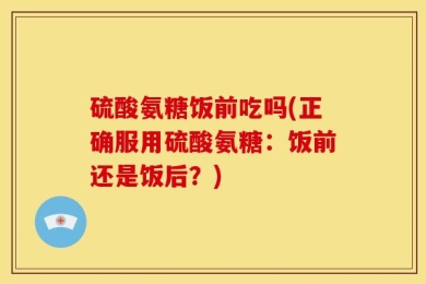 硫酸氨糖饭前吃吗(正确服用硫酸氨糖：饭前还是饭后？)