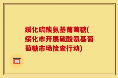 绥化硫酸氨基葡萄糖(绥化市开展硫酸氨基葡萄糖市场检查行动)