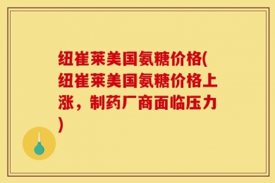 纽崔莱美国氨糖价格(纽崔莱美国氨糖价格上涨，制药厂商面临压力)