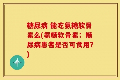 糖尿病 能吃氨糖软骨素么(氨糖软骨素：糖尿病患者是否可食用？)