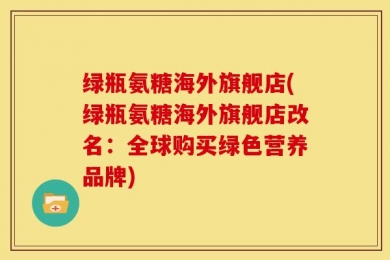 绿瓶氨糖海外旗舰店(绿瓶氨糖海外旗舰店改名：全球购买绿色营养品牌)