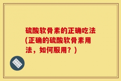 硫酸软骨素的正确吃法(正确的硫酸软骨素用法，如何服用？)