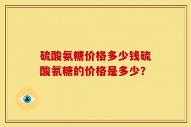 硫酸氨糖价格多少钱硫酸氨糖的价格是多少？