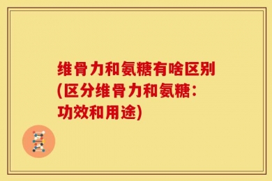 维骨力和氨糖有啥区别(区分维骨力和氨糖：功效和用途)