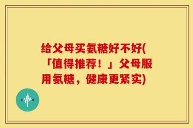 给父母买氨糖好不好(「值得推荐！」父母服用氨糖，健康更紧实)