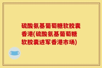 硫酸氨基葡萄糖软胶囊香港(硫酸氨基葡萄糖软胶囊进军香港市场)