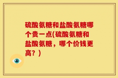 硫酸氨糖和盐酸氨糖哪个贵一点(硫酸氨糖和盐酸氨糖，哪个价钱更高？)