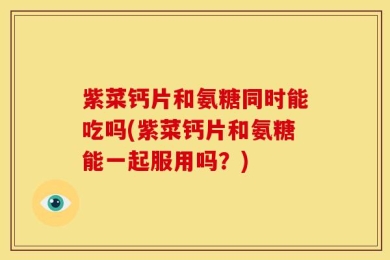 紫菜钙片和氨糖同时能吃吗(紫菜钙片和氨糖能一起服用吗？)