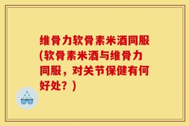 维骨力软骨素米酒同服(软骨素米酒与维骨力同服，对关节保健有何好处？)