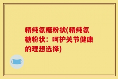 精纯氨糖粉状(精纯氨糖粉状：呵护关节健康的理想选择)