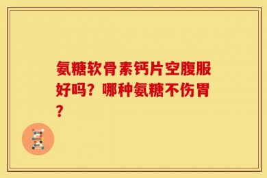 氨糖软骨素钙片空腹服好吗？哪种氨糖不伤胃？