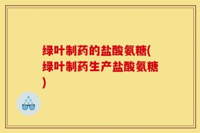 绿叶制药的盐酸氨糖(绿叶制药生产盐酸氨糖)