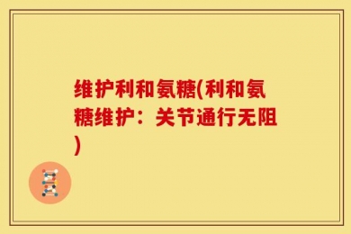 维护利和氨糖(利和氨糖维护：关节通行无阻)