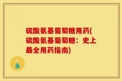 硫酸氨基葡萄糖用药(硫酸氨基葡萄糖：史上最全用药指南)
