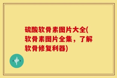 硫酸软骨素图片大全(软骨素图片全集，了解软骨修复利器)
