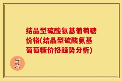 结晶型硫酸氨基葡萄糖价格(结晶型硫酸氨基葡萄糖价格趋势分析)