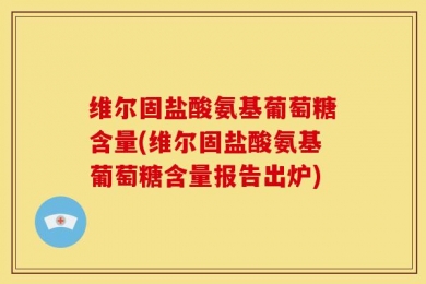 维尔固盐酸氨基葡萄糖含量(维尔固盐酸氨基葡萄糖含量报告出炉)