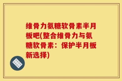 维骨力氨糖软骨素半月板吧(整合维骨力与氨糖软骨素：保护半月板新选择)