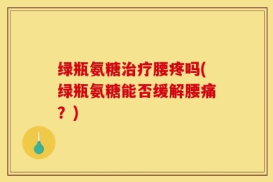 绿瓶氨糖治疗腰疼吗(绿瓶氨糖能否缓解腰痛？)